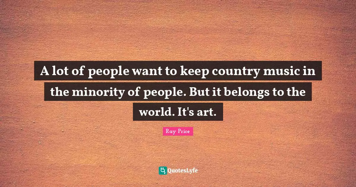 A lot of people want to keep country music in the minority of people. But it belongs to the world. It's art.