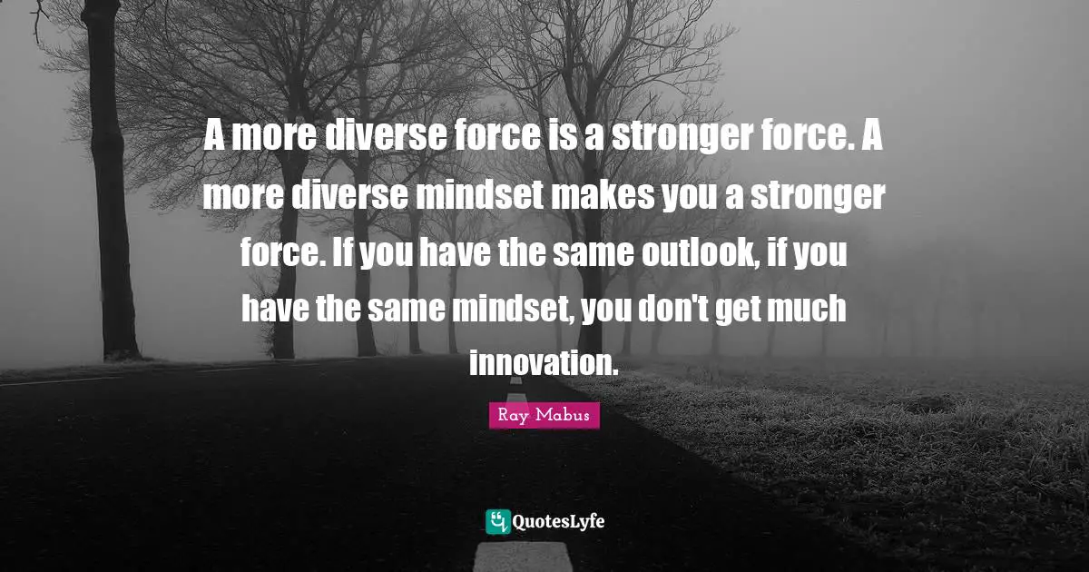 A more diverse force is a stronger force. A more diverse mindset makes you a stronger force. If you have the same outlook, if you have the same mindset, you don't get much innovation.