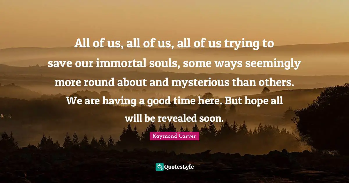 All of us, all of us, all of us trying to save our immortal souls, some ways seemingly more round about and mysterious than others. We are having a good time here. But hope all will be revealed soon.
