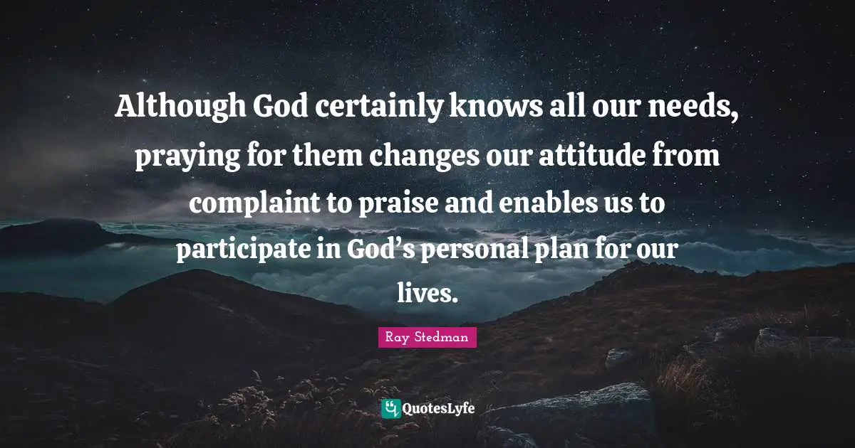 Praise Quotes: "Although God certainly knows all our needs, praying for them changes our attitude from complaint to praise and enables us to participate in God’s personal plan for our lives."