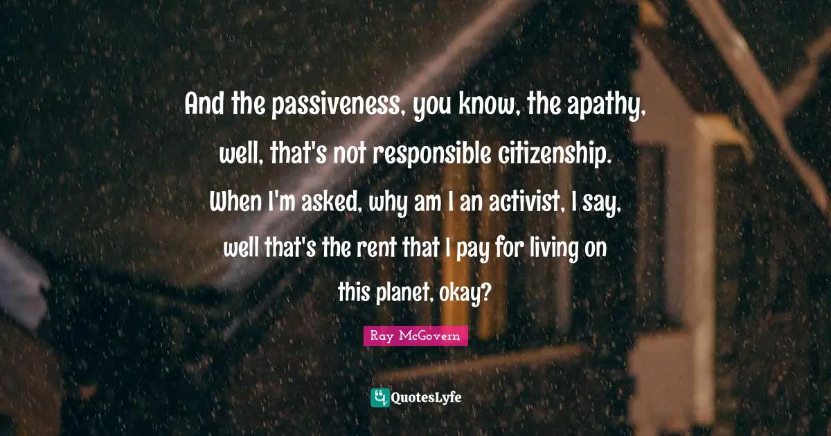 And the passiveness, you know, the apathy, well, that's not responsible citizenship. When I'm asked, why am I an activist, I say, well that's the rent that I pay for living on this planet, okay?