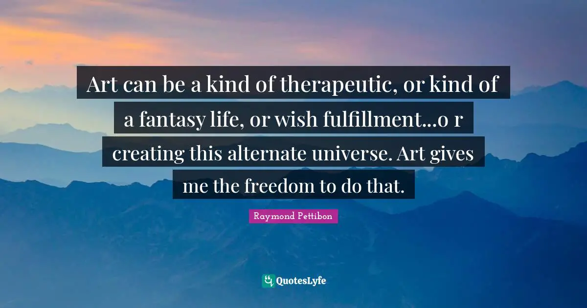 Art can be a kind of therapeutic, or kind of a fantasy life, or wish fulfillment...o r creating this alternate universe. Art gives me the freedom to do that.