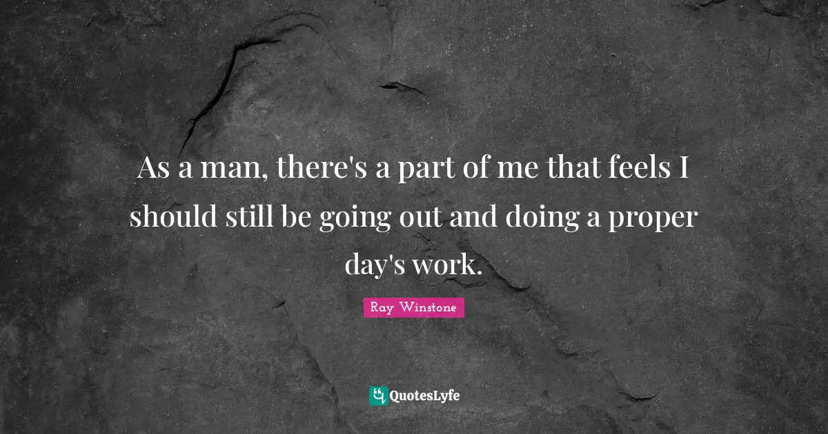 As a man, there's a part of me that feels I should still be going out and doing a proper day's work.