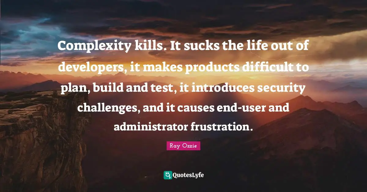 Complexity kills. It sucks the life out of developers, it makes products difficult to plan, build and test, it introduces security challenges, and it causes end-user and administrator frustration.