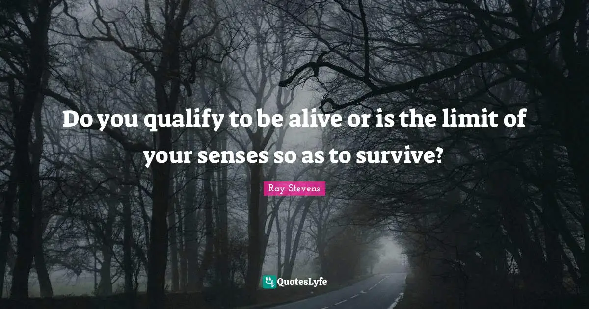 Do you qualify to be alive or is the limit of your senses so as to survive?