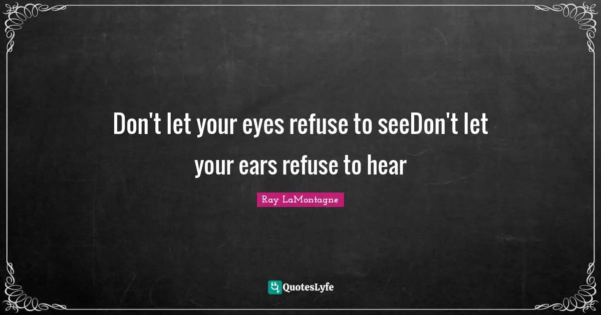 Don't let your eyes refuse to seeDon't let your ears refuse to hear