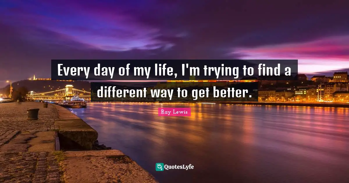 Every day of my life, I'm trying to find a different way to get better.
