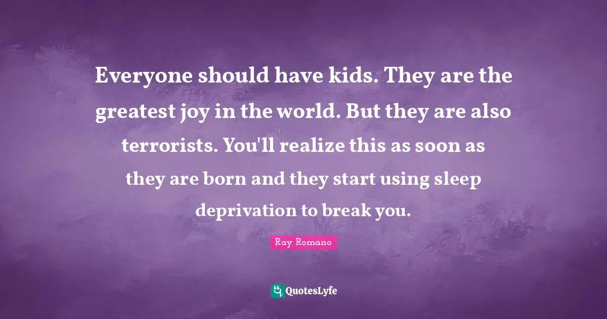 Everyone should have kids. They are the greatest joy in the world. But they are also terrorists. You'll realize this as soon as they are born and they start using sleep deprivation to break you.