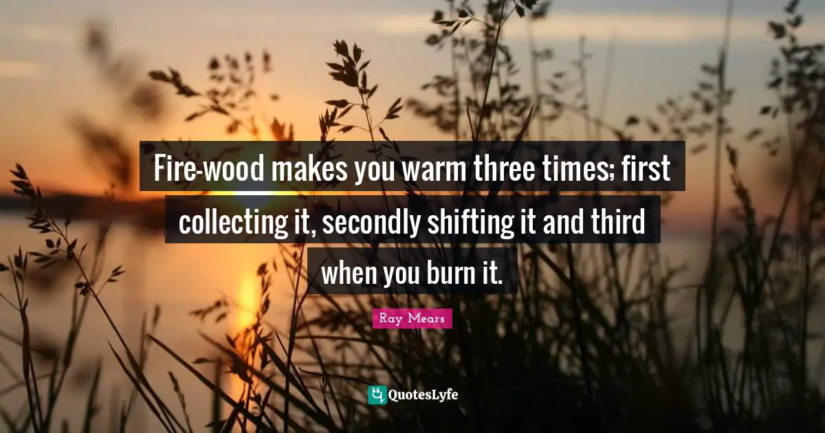 Fire-wood makes you warm three times; first collecting it, secondly shifting it and third when you burn it.