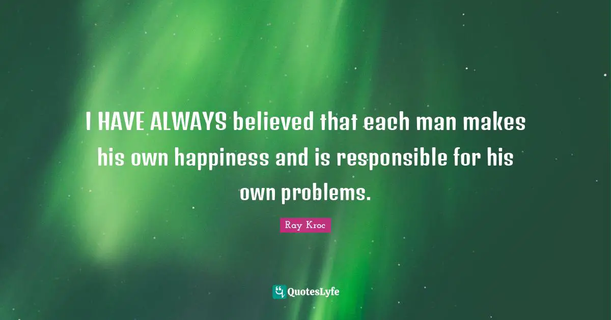 I HAVE ALWAYS believed that each man makes his own happiness and is responsible for his own problems.