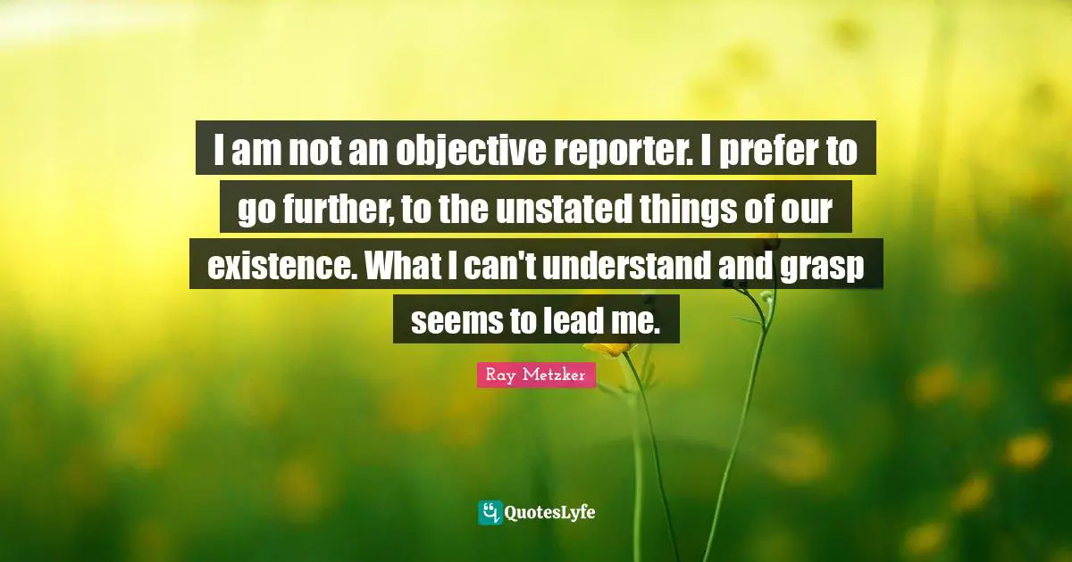 I am not an objective reporter. I prefer to go further, to the unstated things of our existence. What I can't understand and grasp seems to lead me.