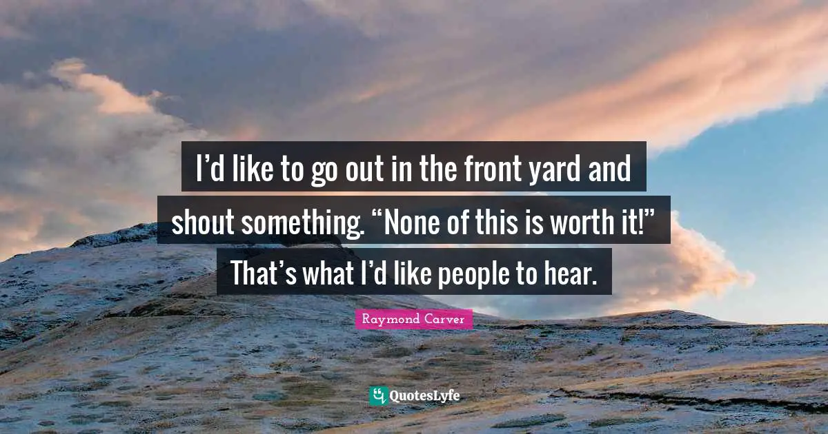 Raymond Carver Quotes: "I’d like to go out in the front yard and shout something. “None of this is worth it!” That’s what I’d like people to hear."