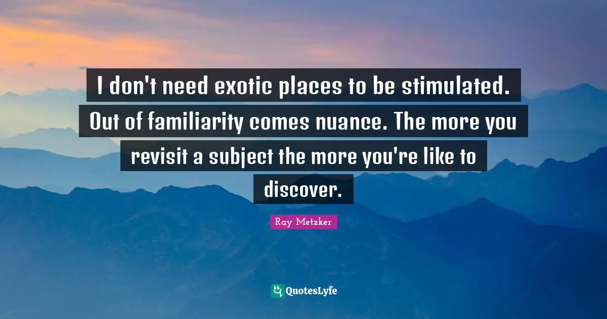 I don't need exotic places to be stimulated. Out of familiarity comes nuance. The more you revisit a subject the more you're like to discover.