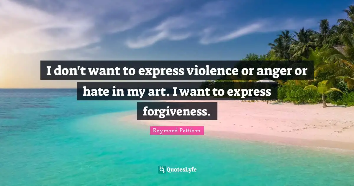 I don't want to express violence or anger or hate in my art. I want to express forgiveness.