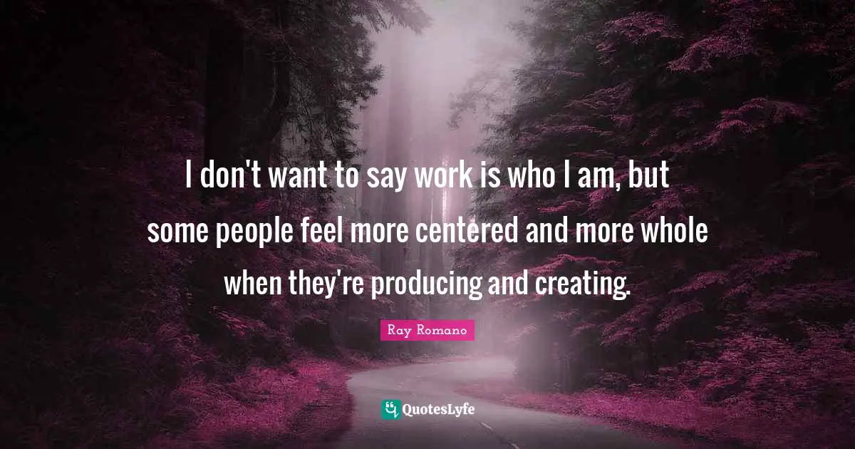 I don't want to say work is who I am, but some people feel more centered and more whole when they're producing and creating.