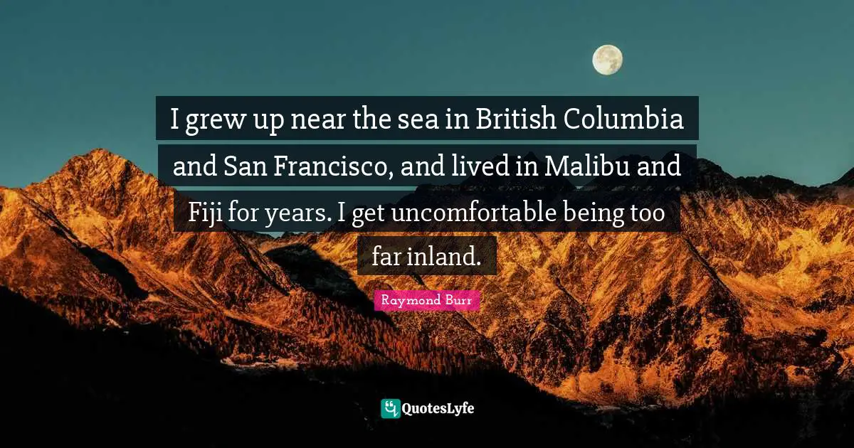 I grew up near the sea in British Columbia and San Francisco, and lived in Malibu and Fiji for years. I get uncomfortable being too far inland.