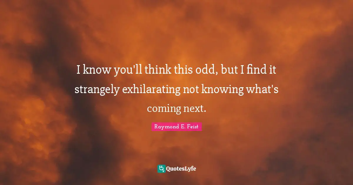 I know you'll think this odd, but I find it strangely exhilarating not knowing what's coming next.