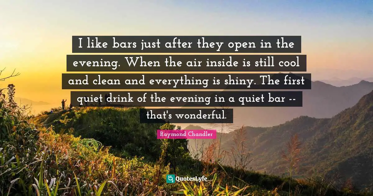 I like bars just after they open in the evening. When the air inside is still cool and clean and everything is shiny. The first quiet drink of the evening in a quiet bar -- that's wonderful.