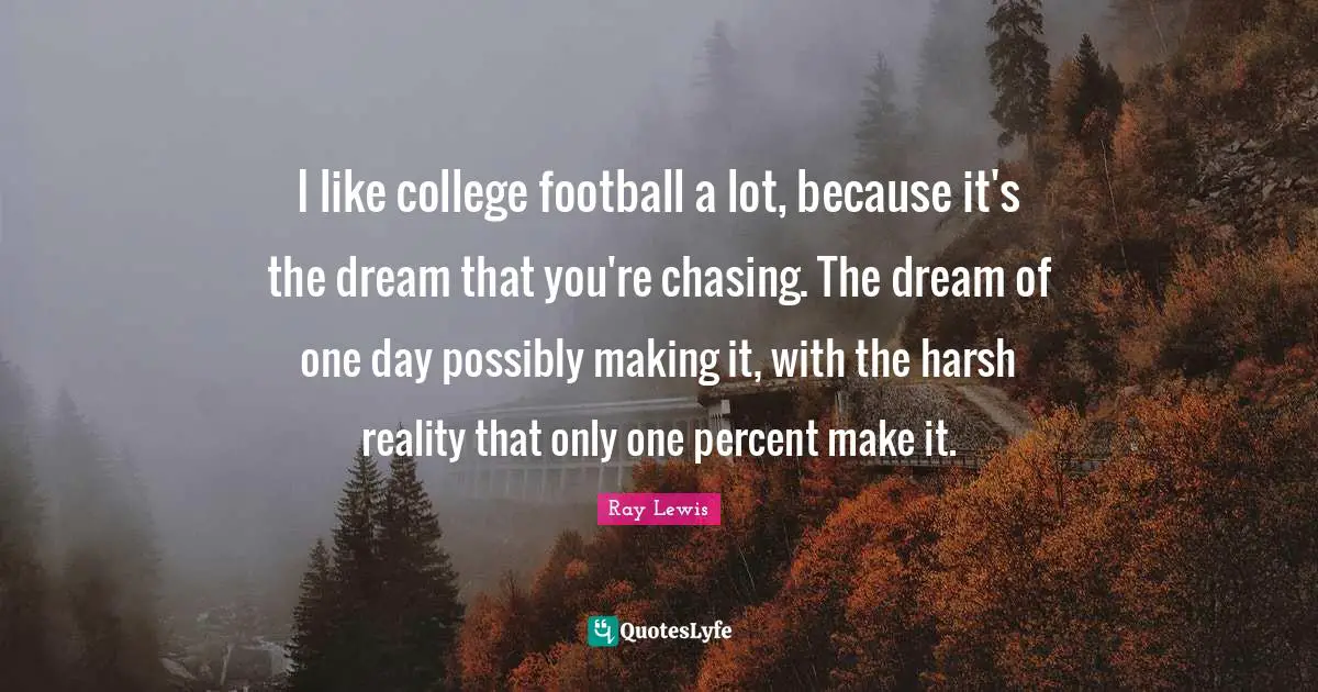 I like college football a lot, because it's the dream that you're chasing. The dream of one day possibly making it, with the harsh reality that only one percent make it.