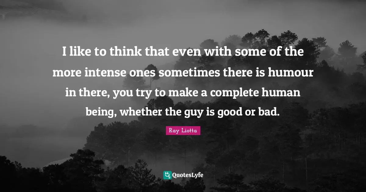 I like to think that even with some of the more intense ones sometimes there is humour in there, you try to make a complete human being, whether the guy is good or bad.