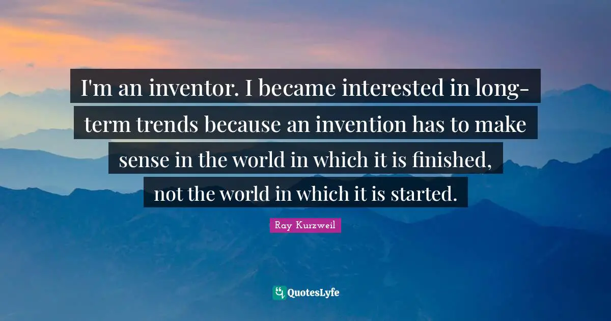 Ray Kurzweil Quotes: "I'm an inventor. I became interested in long-term trends because an invention has to make sense in the world in which it is finished, not the world in which it is started."
