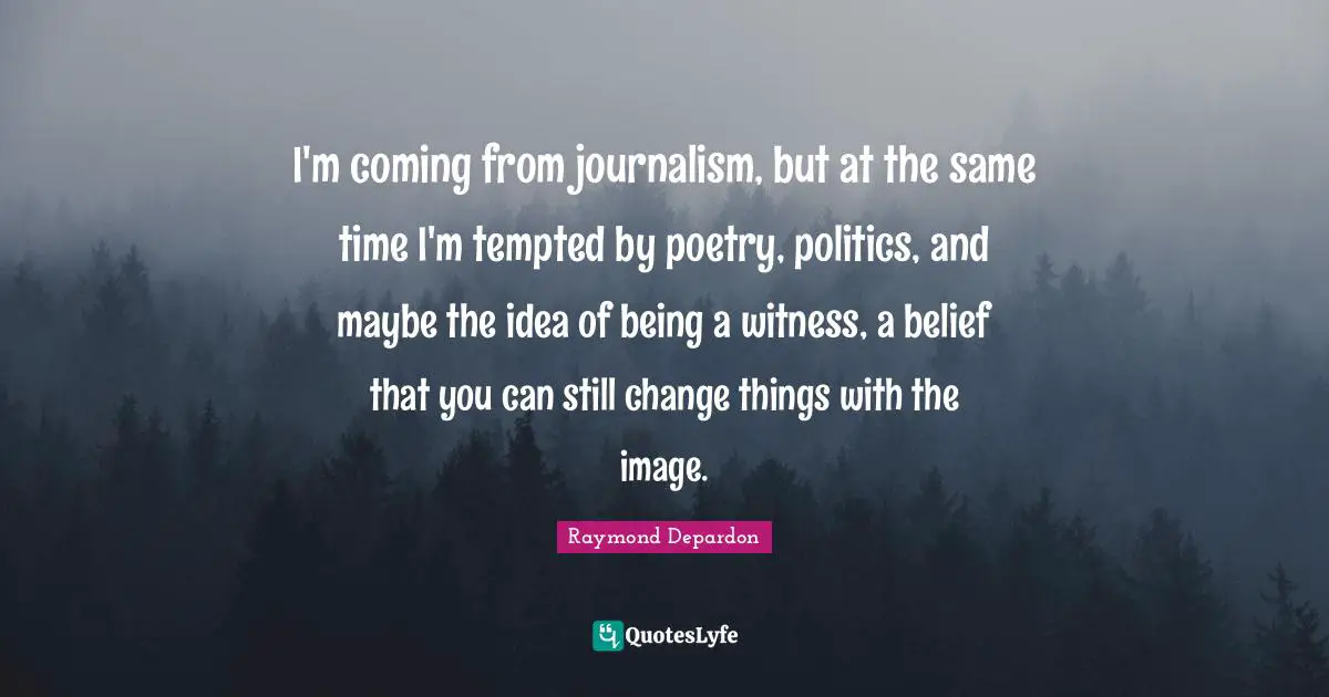 I'm coming from journalism, but at the same time I'm tempted by poetry, politics, and maybe the idea of being a witness, a belief that you can still change things with the image.