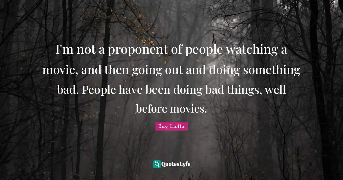 I'm not a proponent of people watching a movie, and then going out and doing something bad. People have been doing bad things, well before movies.