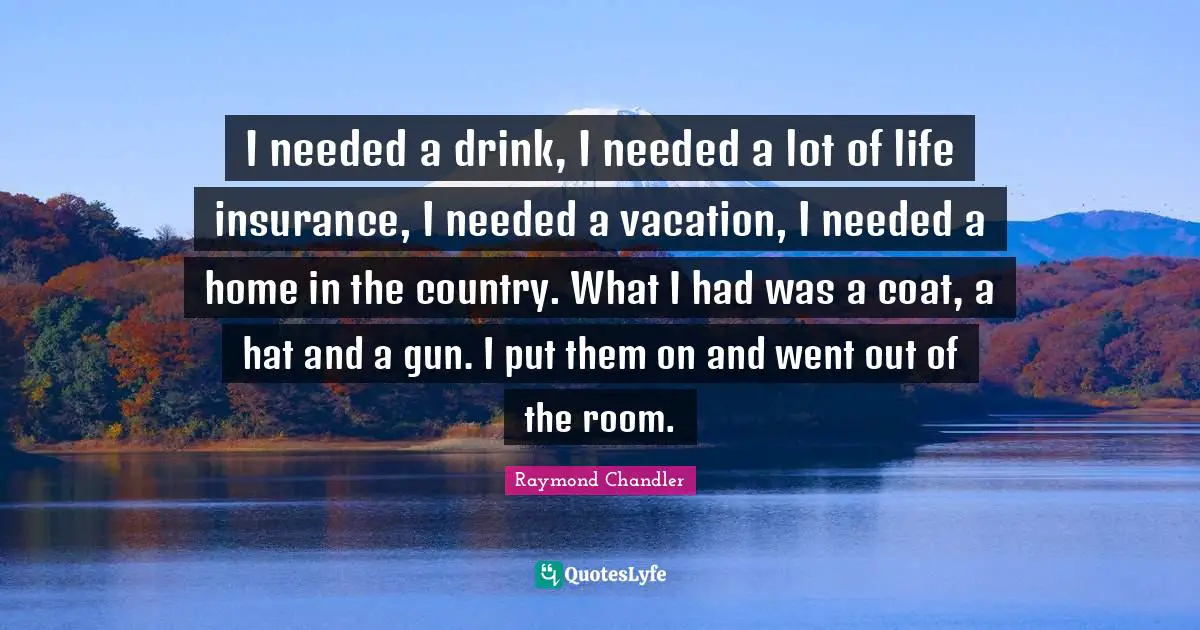 I needed a drink, I needed a lot of life insurance, I needed a vacation, I needed a home in the country. What I had was a coat, a hat and a gun. I put them on and went out of the room.