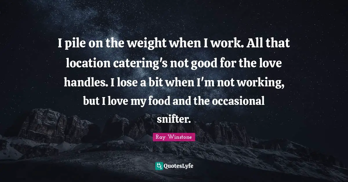 I pile on the weight when I work. All that location catering's not good for the love handles. I lose a bit when I'm not working, but I love my food and the occasional snifter.