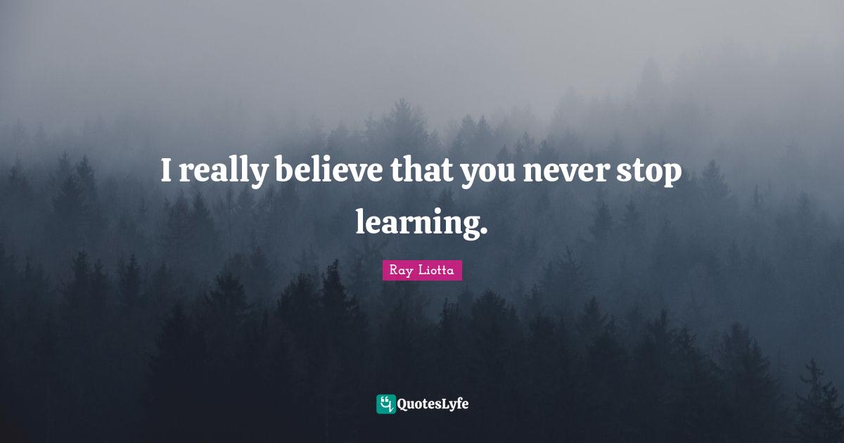 I really believe that you never stop learning.