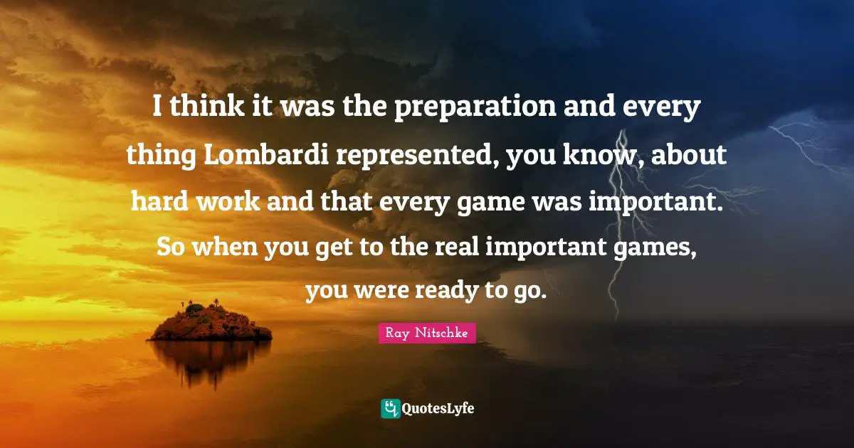 I think it was the preparation and every thing Lombardi represented, you know, about hard work and that every game was important. So when you get to the real important games, you were ready to go.