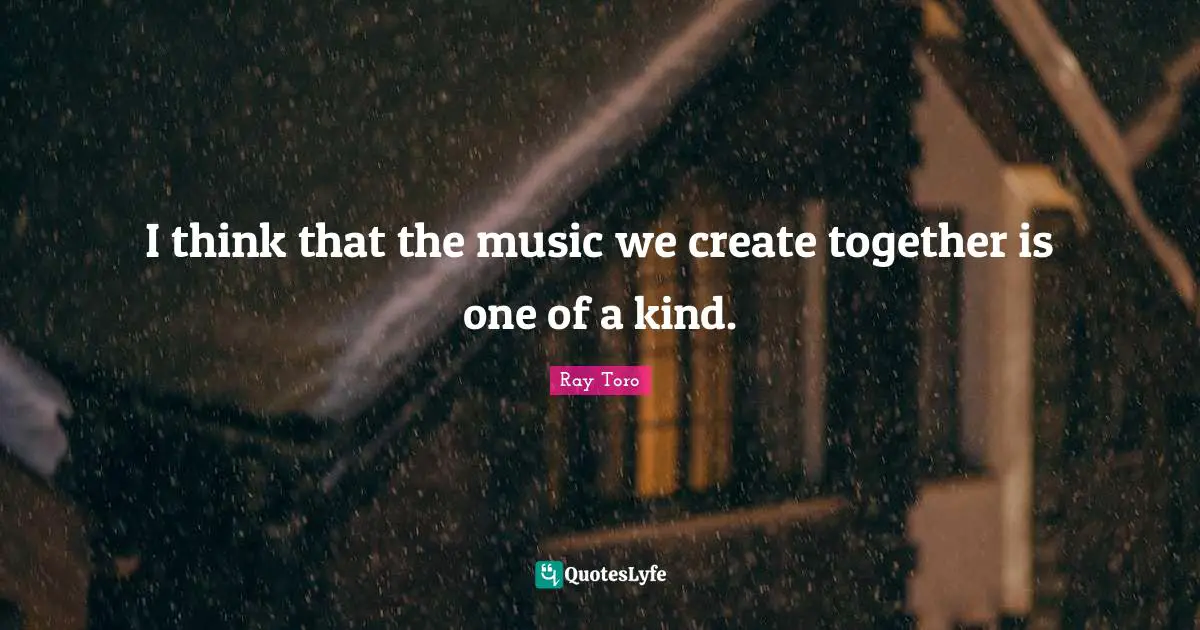 I think that the music we create together is one of a kind.