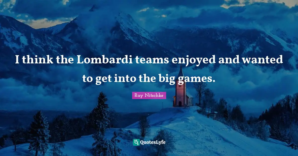 I think the Lombardi teams enjoyed and wanted to get into the big games.