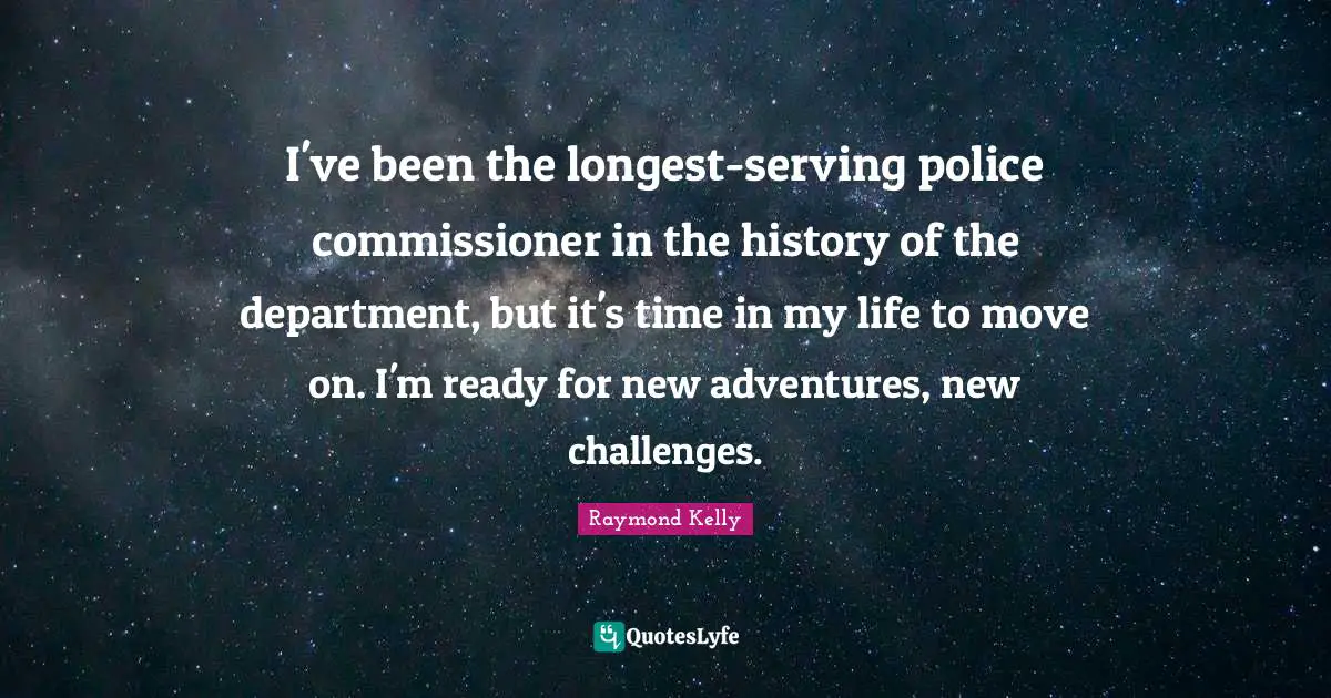 I've been the longest-serving police commissioner in the history of the department, but it's time in my life to move on. I'm ready for new adventures, new challenges.