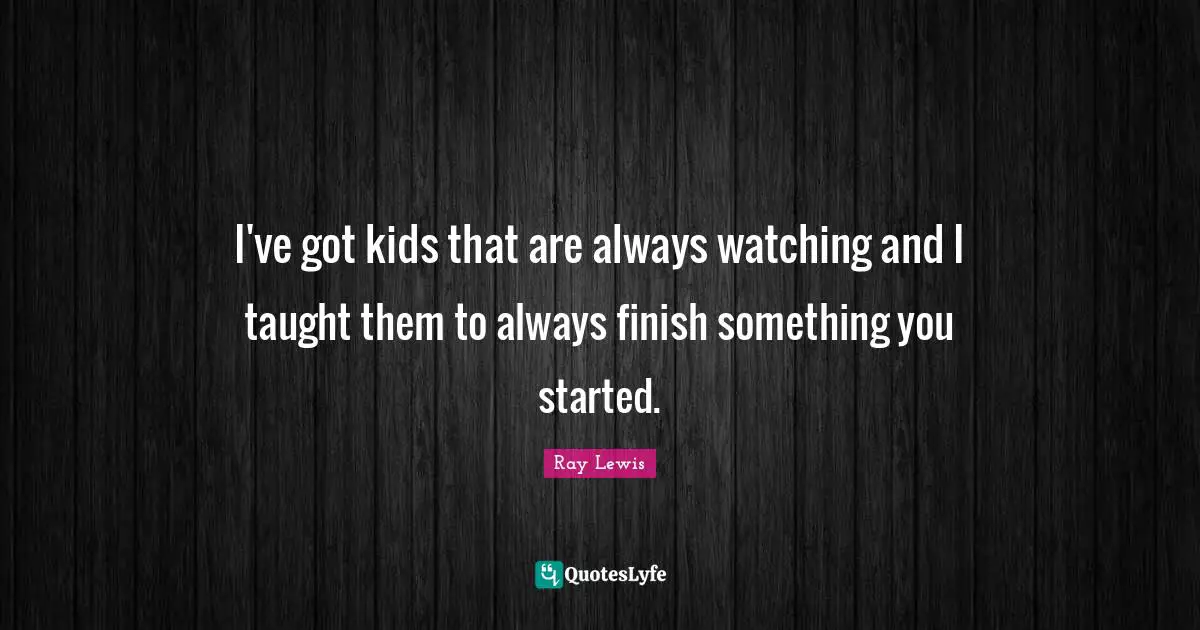 I've got kids that are always watching and I taught them to always finish something you started.