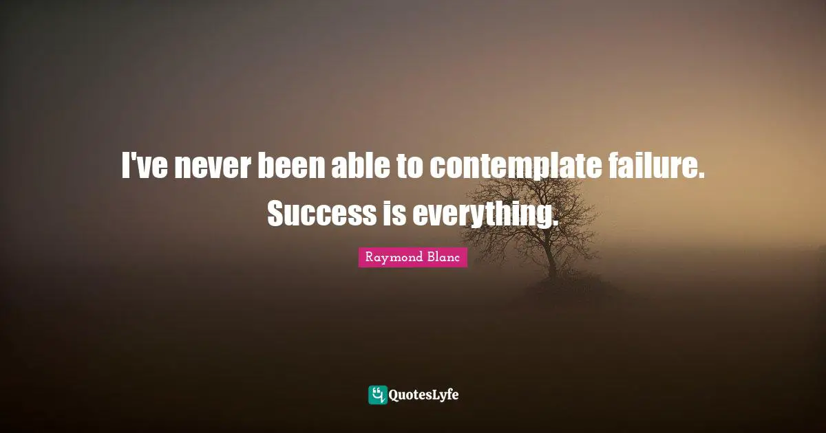 I've never been able to contemplate failure. Success is everything.