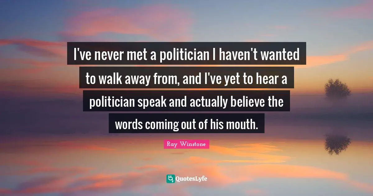 I've never met a politician I haven't wanted to walk away from, and I've yet to hear a politician speak and actually believe the words coming out of his mouth.