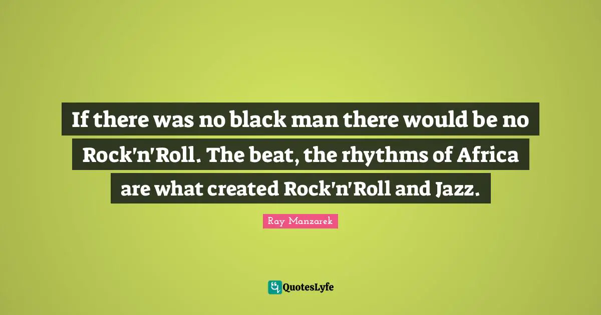 If there was no black man there would be no Rock'n'Roll. The beat, the rhythms of Africa are what created Rock'n'Roll and Jazz.