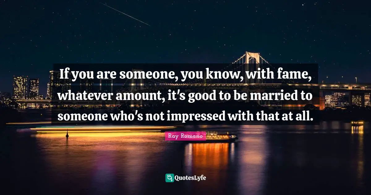 If you are someone, you know, with fame, whatever amount, it's good to be married to someone who's not impressed with that at all.
