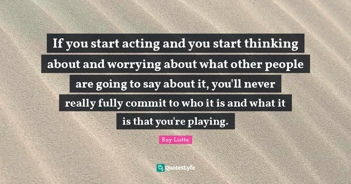 If you start acting and you start thinking about and worrying about what other people are going to say about it, you'll never really fully commit to who it is and what it is that you're playing.