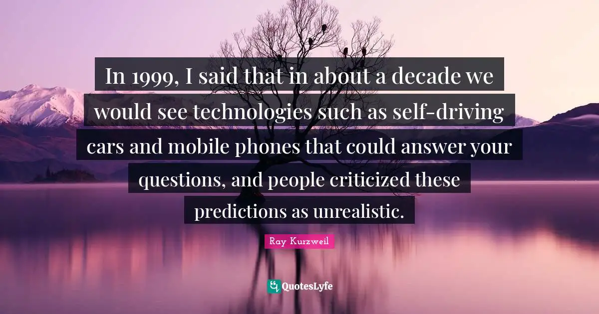 Ray Kurzweil Quotes: "In 1999, I said that in about a decade we would see technologies such as self-driving cars and mobile phones that could answer your questions, and people criticized these predictions as unrealistic."