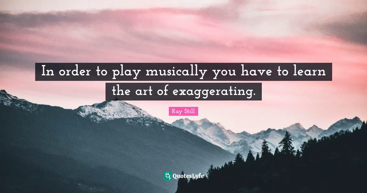 In order to play musically you have to learn the art of exaggerating.