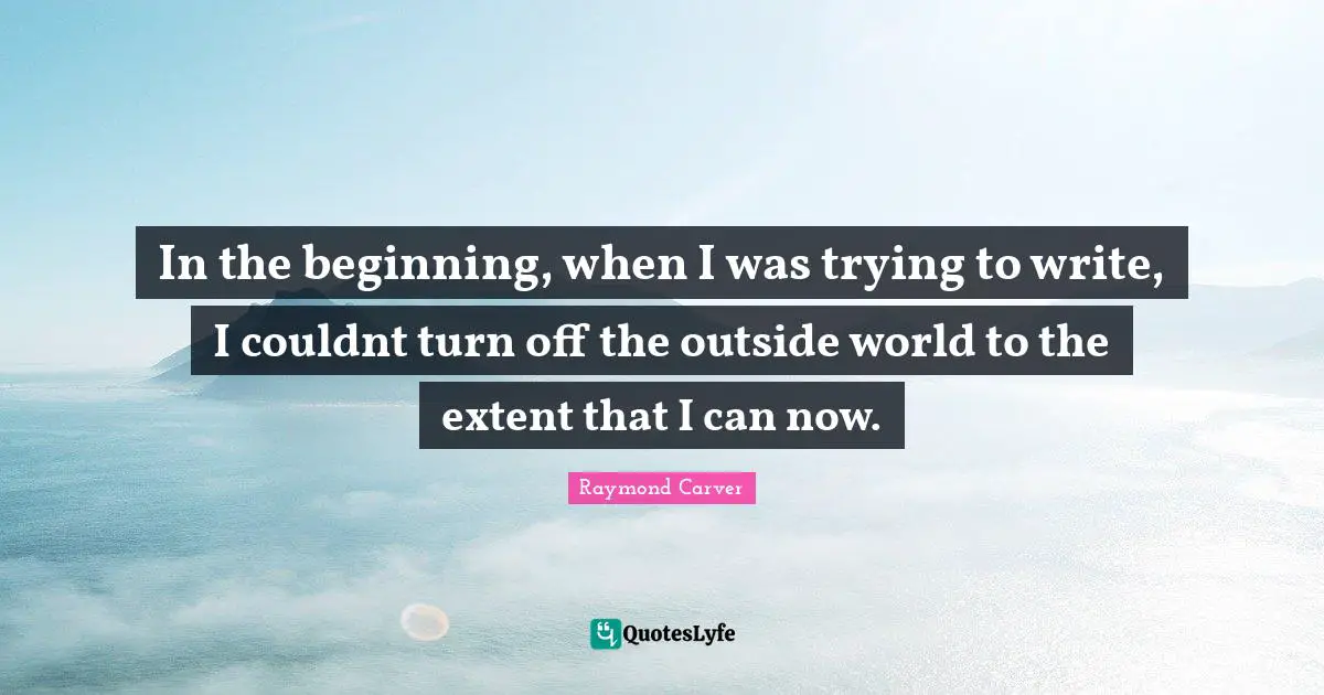 In the beginning, when I was trying to write, I couldnt turn off the outside world to the extent that I can now.