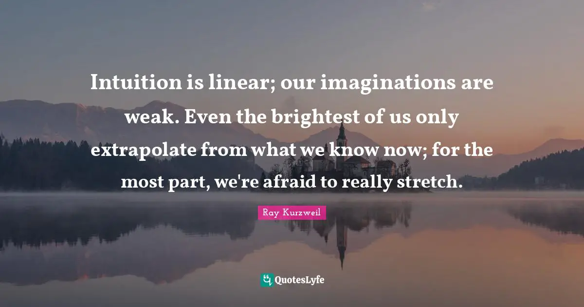 Ray Kurzweil Quotes: "Intuition is linear; our imaginations are weak. Even the brightest of us only extrapolate from what we know now; for the most part, we're afraid to really stretch."