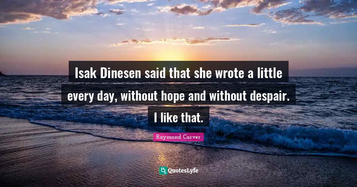 Isak Dinesen said that she wrote a little every day, without hope and without despair. I like that.