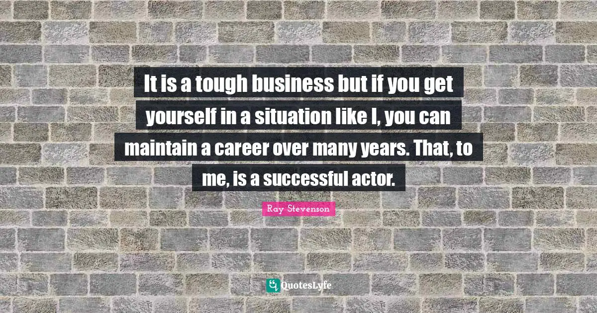 It is a tough business but if you get yourself in a situation like I, you can maintain a career over many years. That, to me, is a successful actor.