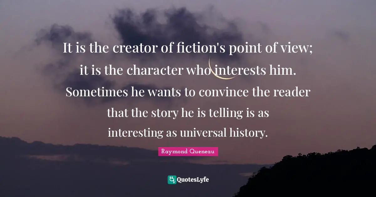 It is the creator of fiction's point of view; it is the character who interests him. Sometimes he wants to convince the reader that the story he is telling is as interesting as universal history.