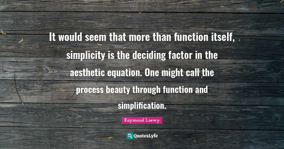 It would seem that more than function itself, simplicity is the deciding factor in the aesthetic equation. One might call the process beauty through function and simplification.