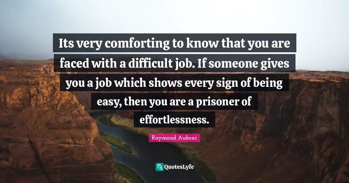 Its very comforting to know that you are faced with a difficult job. If someone gives you a job which shows every sign of being easy, then you are a prisoner of effortlessness.