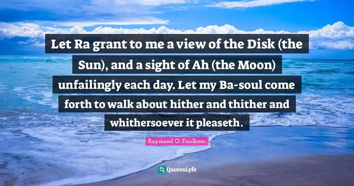 Let Ra grant to me a view of the Disk (the Sun), and a sight of Ah (the Moon) unfailingly each day. Let my Ba-soul come forth to walk about hither and thither and whithersoever it pleaseth.